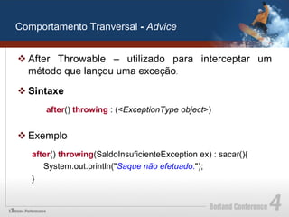 Comportamento Tranversal - Advice


v After Throwable – utilizado para interceptar um
   método que lançou uma exceção.

v Sintaxe
      after() throwing : (<ExceptionType object>)


v Exemplo
   after() throwing(SaldoInsuficienteException ex) : sacar(){
      System.out.println("Saque não efetuado.");
   }
 