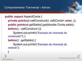 Comportamento Tranversal - Advice


public aspect AspectConta {
   private pointcut callConstruct(): call(Conta+.new(..));
   public pointcut getSaldo():get(double Conta.saldo);
   before() : callConstruct (){
       System.out.println(“Exemplo de chamada de
   constructor"); }
   before() : getSaldo() {
       System.out.println(“Exemplo de chamada de
   método”);
   }
};
 