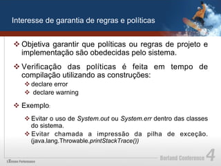 Interesse de garantia de regras e políticas


v Objetiva garantir que políticas ou regras de projeto e
   implementação são obedecidas pelo sistema.
v Verificação das políticas é feita em tempo de
   compilação utilizando as construções:
   v declare error
   v  declare warning

v  Exemplo:
   v Evitar o uso de System.out ou System.err dentro das classes
      do sistema.
   v Evitar chamada a impressão da pilha de exceção.
      (java.lang.Throwable.printStackTrace())
 