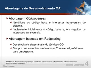 Abordagens de Desenvolvimento OA


v Abordagem Obliviousness
      v Identifique os código base e interesses transversais do
         sistema.
      v Implemente inicialmente o código base e, em seguida, os
         interesses transversais.

v Abordagem baseada em Refactoring
      v Desenvolva o sistema usando técnicas OO
      v Sempre que encontrar um Interesse Transversal, refatore-o
         para um Aspecto.


FILMAN et. al. Aspect-oriented programming is quantification and obliviousness. In Aspect-Oriented Software Development,
pp. 21–35. Addison-Wesley, 2005.
 