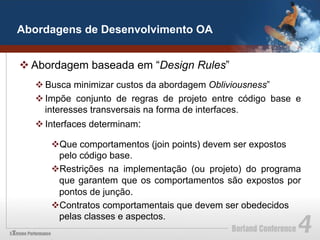 Abordagens de Desenvolvimento OA


v Abordagem baseada em “Design Rules”
  v Busca minimizar custos da abordagem Obliviousness”
  v Impõe conjunto de regras de projeto entre código base e
     interesses transversais na forma de interfaces.
  v Interfaces determinam:

     v Que comportamentos (join points) devem ser expostos
       pelo código base.
     v Restrições na implementação (ou projeto) do programa
       que garantem que os comportamentos são expostos por
       pontos de junção.
     v Contratos comportamentais que devem ser obedecidos
       pelas classes e aspectos.
 