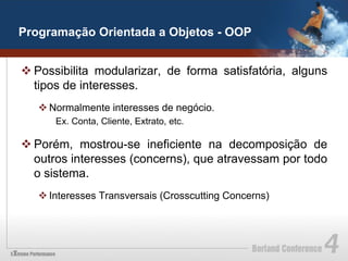 Programação Orientada a Objetos - OOP


v Possibilita modularizar, de forma satisfatória, alguns
   tipos de interesses.
   v Normalmente interesses de negócio.
      Ex. Conta, Cliente, Extrato, etc.

v Porém, mostrou-se ineficiente na decomposição de
   outros interesses (concerns), que atravessam por todo
   o sistema.
   v Interesses Transversais (Crosscutting Concerns)
 