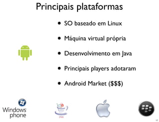 Principais plataformas
     • SO baseado em Linux
     • Máquina virtual própria
     • Desenvolvimento em Java
     • Principais players adotaram
     • Android Market ($$$)


                                     17
 