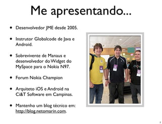 Me apresentando...
•   Desenvolvedor JME desde 2005.

•   Instrutor Globalcode de Java e
    Android.

•   Sobrevivente de Manaus e
    desenvolvedor do Widget do
    MySpace para o Nokia N97.

•   Forum Nokia Champion

•   Arquiteto iOS e Android na
    Ci&T Software em Campinas.

•   Mantenho um blog técnico em:
    http://blog.netomarin.com.

                                     2
 
