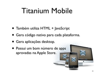 Titanium Mobile

• Também utiliza HTML + JavaScript
• Gera código nativo para cada plataforma.
• Gera aplicações desktop.
• Possui um bom número de apps
  aprovadas na Apple Store.



                                             24
 
