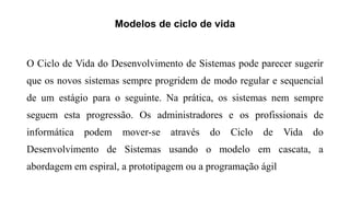 Modelos de ciclo de vida
O Ciclo de Vida do Desenvolvimento de Sistemas pode parecer sugerir
que os novos sistemas sempre progridem de modo regular e sequencial
de um estágio para o seguinte. Na prática, os sistemas nem sempre
seguem esta progressão. Os administradores e os profissionais de
informática podem mover-se através do Ciclo de Vida do
Desenvolvimento de Sistemas usando o modelo em cascata, a
abordagem em espiral, a prototipagem ou a programação ágil
 
