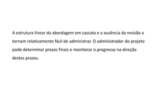 A estrutura linear da abordagem em cascata e a ausência da revisão a
tornam relativamente fácil de administrar. O administrador do projeto
pode determinar prazos finais e monitorar o progresso na direção
destes prazos.
 