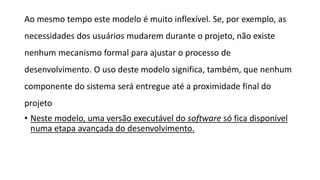 Ao mesmo tempo este modelo é muito inflexível. Se, por exemplo, as
necessidades dos usuários mudarem durante o projeto, não existe
nenhum mecanismo formal para ajustar o processo de
desenvolvimento. O uso deste modelo significa, também, que nenhum
componente do sistema será entregue até a proximidade final do
projeto
• Neste modelo, uma versão executável do software só fica disponível
numa etapa avançada do desenvolvimento.
 