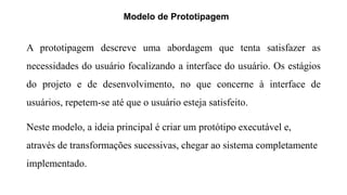 Modelo de Prototipagem
A prototipagem descreve uma abordagem que tenta satisfazer as
necessidades do usuário focalizando a interface do usuário. Os estágios
do projeto e de desenvolvimento, no que concerne à interface de
usuários, repetem-se até que o usuário esteja satisfeito.
Neste modelo, a ideia principal é criar um protótipo executável e,
através de transformações sucessivas, chegar ao sistema completamente
implementado.
 