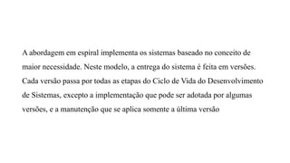 A abordagem em espiral implementa os sistemas baseado no conceito de
maior necessidade. Neste modelo, a entrega do sistema é feita em versões.
Cada versão passa por todas as etapas do Ciclo de Vida do Desenvolvimento
de Sistemas, excepto a implementação que pode ser adotada por algumas
versões, e a manutenção que se aplica somente a última versão
 