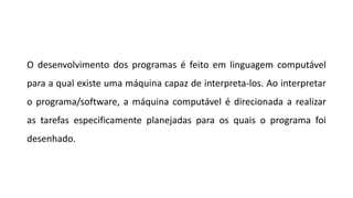 O desenvolvimento dos programas é feito em linguagem computável
para a qual existe uma máquina capaz de interpreta-los. Ao interpretar
o programa/software, a máquina computável é direcionada a realizar
as tarefas especificamente planejadas para os quais o programa foi
desenhado.
 