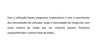 Com a utilização destes programas computáveis e com o crescimento
das necessidades do utilizador, surge a necessidade de integra-los num
único sistema de modo que em conjunto possam funcionar
compartilhando a mesma base de dados.
 