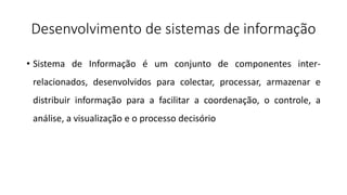 Desenvolvimento de sistemas de informação
• Sistema de Informação é um conjunto de componentes inter-
relacionados, desenvolvidos para colectar, processar, armazenar e
distribuir informação para a facilitar a coordenação, o controle, a
análise, a visualização e o processo decisório
 