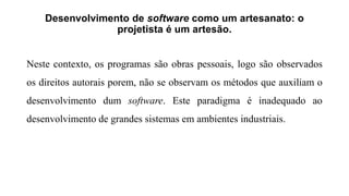 Desenvolvimento de software como um artesanato: o
projetista é um artesão.
Neste contexto, os programas são obras pessoais, logo são observados
os direitos autorais porem, não se observam os métodos que auxiliam o
desenvolvimento dum software. Este paradigma é inadequado ao
desenvolvimento de grandes sistemas em ambientes industriais.
 