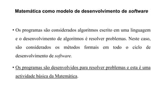 Matemática como modelo de desenvolvimento de software
• Os programas são considerados algoritmos escrito em uma linguagem
e o desenvolvimento de algoritmos é resolver problemas. Neste caso,
são considerados os métodos formais em todo o ciclo de
desenvolvimento de software.
• Os programas são desenvolvidos para resolver problemas e esta é uma
actividade básica da Matemática.
 