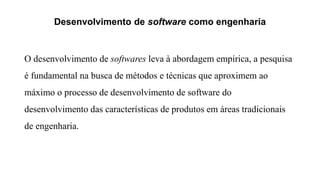 Desenvolvimento de software como engenharia
O desenvolvimento de softwares leva à abordagem empírica, a pesquisa
é fundamental na busca de métodos e técnicas que aproximem ao
máximo o processo de desenvolvimento de software do
desenvolvimento das características de produtos em áreas tradicionais
de engenharia.
 