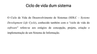 Ciclo de vida dum sistema
O Ciclo de Vida do Desenvolvimento de Sistemas (SDLC – Systems
Development Life Cycle), conhecido também com o “ciclo de vida do
software” refere-se aos estágios de concepção, projeto, criação e
implementação de um Sistema de Informação.
 