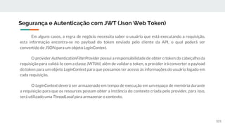 Em alguns casos, a regra de negócio necessita saber o usuário que está executando a requisição,
esta informação encontra-se no payload do token enviado pelo cliente da API, o qual poderá ser
convertido de JSON para um objeto LoginContext.
O provider AuthenticationFilterProvider possui a responsabilidade de obter o token do cabeçalho da
requisição para validá-lo com a classe JWTUtil, além de validar o token, o provider irá converter o payload
do token para um objeto LoginContext para que possamos ter acesso às informações do usuário logado em
cada requisição.
O LoginContext deverá ser armazenado em tempo de execução em um espaço de memória durante
a requisição para que os resources possam obter a instância do contexto criada pelo provider, para isso,
será utilizado uma ThreadLocal para armazenar o contexto.
Segurança e Autenticação com JWT (Json Web Token)
101
 