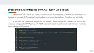 Utilizaremos uma classe que fornece variáveis locais de threads do Java chamada ThreadLocal, ao
iniciar uma instância de ThreadLocal na aplicação a mesma estará vinculada a thread em que foi criada.
A instância da ThreadLocal irá guardar em memória de escopo local o contexto do usuário que
executou a requisição HTTP para a API REST, o controle das threads locais é implementado na classe
ContextRequestCache abaixo:
Segurança e Autenticação com JWT (Json Web Token)
103
 