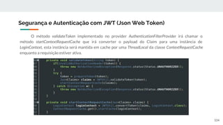 O método validateToken implementado no provider AuthenticationFilterProvider irá chamar o
método startContextRequestCache que irá converter o payload do Claim para uma instância de
LoginContext, esta instância será mantida em cache por uma ThreadLocal da classe ContextRequestCache
enquanto a requisição estiver ativa.
Segurança e Autenticação com JWT (Json Web Token)
104
 