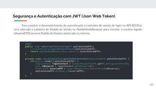 Para concluir o desenvolvimento da autenticação e controles de sessão de login na API RESTful,
será alterado o cadastro de Pedido de Venda no PedidoVendaResource para vincular o usuário logado
(UsuarioDTO) ao novo Pedido de Venda cadastrado no sistema.
Segurança e Autenticação com JWT (Json Web Token)
105
 