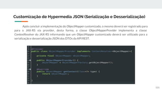 Após concluir a implementação do ObjectMapper customizado, o mesmo deverá ser registrado para
para o JAX-RS via provider, desta forma, a classe ObjectMapperProvider implementa a classe
ContextResolver do JAX-RS informando que um ObjectMapper customizado deverá ser utilizado para a
serialização e desserialização JSON dos DTOs da API REST.
Customização de Hypermedia JSON (Serialização e Desserialização)
111
 