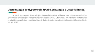 A partir do exemplo de serialização e desserialização de atributos Java, outras customizações
poderão ser aplicadas para atender as necessidades da API REST, tornando a API altamente customizável
e adaptável para a leitura e escrita de tipos de dados de vários formatos enviados e recebidos pelo cliente
da API REST.
Customização de Hypermedia JSON (Serialização e Desserialização)
113
 