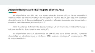 Ao disponibilizar uma API para que outras aplicações possam utilizá-la, faz-se necessário o
desenvolvimento de uma documentação da utilização dos recursos da API, para isso pode-se utilizar
algumas ferramentas de documentação de APIs, uma delas é o Swagger, que possui recursos avançados e
completos para a documentação de serviços REST.
Além da utilização de ferramentas de documentação UI, um documento poderá ser formulado e
entregue aos clientes descrevendo os recursos da API.
Ao disponibilizar uma API desenvolvida em JAX-RS para outro cliente Java EE, é possível
disponibilizar um artefato contendo as interfaces e DTOs para que o cliente da API possa consumir a API
de forma mais objetiva.
Disponibilizando a API RESTful para clientes Java
114
 
