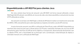 Em Java, existem duas formas de consumir uma API REST, de forma manual utilizando a classe
WebTarget identificada por uma URI de um recurso da rede, esta classe possibilita o consumo de recursos
HTTP utilizando os verbos.
Ao consumir as serviços com WebTarget, o cliente da API deverá realizar as tratativas de conversão
de JSON e XML manualmente para cada requisição ou resposta, tornando o uso da API onerosa.
A outra forma de consumir uma API é a utilização de Client Proxy, onde a API REST disponibiliza as
interfaces dos resources para que o cliente possa criar Proxies, realizando chamadas aos recursos da API
diretamente pelas interfaces da API de forma objetiva e transparente, desenvolvendo diretamente com
os objetos DTOs, sem a necessidade de se preocupar com a serialização e deserialização de objetos e
chamadas manuais com a utilização do WebTarget.
Disponibilizando a API RESTful para clientes Java
115
 