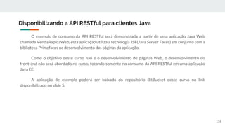 O exemplo de consumo da API RESTful será demonstrada a partir de uma aplicação Java Web
chamada VendaRapidaWeb, esta aplicação utiliza a tecnologia JSF(Java Server Faces) em conjunto com a
biblioteca Primefaces no desenvolvimento das páginas da aplicação.
Como o objetivo deste curso não é o desenvolvimento de páginas Web, o desenvolvimento do
front-end não será abordado no curso, focando somente no consumo da API RESTful em uma aplicação
Java EE.
A aplicação de exemplo poderá ser baixada do repositório BitBucket deste curso no link
disponibilizado no slide 5.
Disponibilizando a API RESTful para clientes Java
116
 