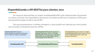Os resources desenvolvidos no projeto VendaRapidaRestAPI estão implementados diretamente
em classes concretas, isso impossibilita a geração de um artefato da API com as interfaces e DTOs para
que possamos entregar ao cliente Java da API.
Para que possamos gerar o artefato entregável, o nosso projeto será separado por outro projeto
que irá compor as interfaces resources e DTOs.
Disponibilizando a API RESTful para clientes Java
117
 