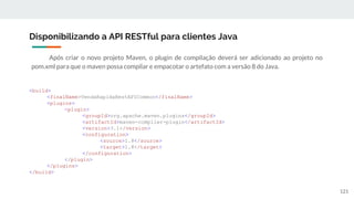 Após criar o novo projeto Maven, o plugin de compilação deverá ser adicionado ao projeto no
pom.xml para que o maven possa compilar e empacotar o artefato com a versão 8 do Java.
Disponibilizando a API RESTful para clientes Java
121
<build>
<finalName>VendaRapidaRestAPICommon</finalName>
<plugins>
<plugin>
<groupId>org.apache.maven.plugins</groupId>
<artifactId>maven-compiler-plugin</artifactId>
<version>3.1</version>
<configuration>
<source>1.8</source>
<target>1.8</target>
</configuration>
</plugin>
</plugins>
</build>
 