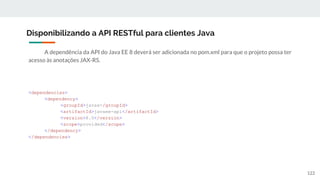 A dependência da API do Java EE 8 deverá ser adicionada no pom.xml para que o projeto possa ter
acesso às anotações JAX-RS.
Disponibilizando a API RESTful para clientes Java
122
<dependencies>
<dependency>
<groupId>javax</groupId>
<artifactId>javaee-api</artifactId>
<version>8.0</version>
<scope>provided</scope>
</dependency>
</dependencies>
 