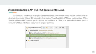 Ao concluir a construção do projeto VendaRapidaRestAPICommon com o Maven, o workspace de
desenvolvimento do Eclipse IDE conterá três projetos, VendaRapidaRestAPI que implementa a API, o
VendaRapidaRestAPICommon que irá conter as interfaces e DTOs, e o VendaRapidaWeb que irá
consumir a API via interfaces resources do projeto Common.
Disponibilizando a API RESTful para clientes Java
123
 