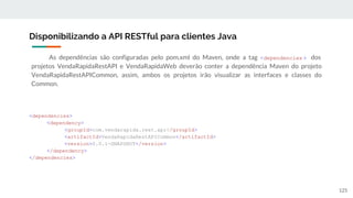 As dependências são configuradas pelo pom.xml do Maven, onde a tag <dependencies > dos
projetos VendaRapidaRestAPI e VendaRapidaWeb deverão conter a dependência Maven do projeto
VendaRapidaRestAPICommon, assim, ambos os projetos irão visualizar as interfaces e classes do
Common.
Disponibilizando a API RESTful para clientes Java
125
<dependencies>
<dependency>
<groupId>com.vendarapida.rest.api</groupId>
<artifactId>VendaRapidaRestAPICommon</artifactId>
<version>0.0.1-SNAPSHOT</version>
</dependency>
</dependencies>
 