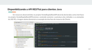 Os resources desenvolvidos no projeto VendaRapidaRestAPI deverão declarados como interfaces
no projeto VendaRapidaRestAPICommon, contendo somente a assinatura dos métodos e as anotações
do JAX-RS, a imagem abaixo demonstra o exemplo da interface do resource do Cliente.
Disponibilizando a API RESTful para clientes Java
127
 