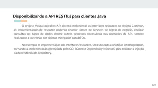 O projeto VendaRapiraRestAPI deverá implementar as interfaces resources do projeto Common,
as implementações de resource poderão chamar classes de serviços de regras de negócio, realizar
consultas no banco de dados dentre outros processos necessários nas operações da API, sempre
realizando a conversão dos objetos trafegados para DTOs.
No exemplo de implementação das interfaces resources, será utilizado a anotação @ManagedBean,
tornando a implementação gerenciada pelo CDI (Context Dependency Injection) para realizar a injeção
da dependência do Repository.
Disponibilizando a API RESTful para clientes Java
128
 