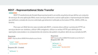 REST (Transferência de Estado Representacional) é um estilo arquitetural que define um conjunto
de serviços de uma aplicação Web, esses serviços oferecem a outras aplicações a representação de dados
que definem o estado do recurso solicitado, geralmente é utilizado os formatos HTML, JSON e XML ou
binário.
Para que um Web Service seja considerado REST, o mesmo deve utilizar o protocolo HTTP, os
serviços devem ser stateless, utilizar URIs amigáveis, utilizar os verbos HTTP para definição das
operações executadas e os componentes do sistema não podem visualizar além da sua camada da API.
REST - Representational State Transfer
Requisição
POST http:localhost:8080/MinhaAplicacao/cliente
{
“nome”: “João”,
“aniversario”: “16/10/1993”
}
Resposta 201 - Created:
{
“idCliente”: 1
}
Requisição
GET http:localhost:8080/MinhaAplicacao/cliente/1
Resposta 200 - OK:
{
“idCliente”: 1,
“nome”: “João”,
“aniversario”: “16/10/1993”
}
13
 