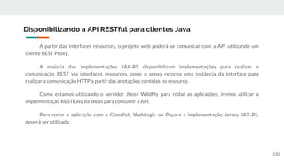 A partir das interfaces resources, o projeto web poderá se comunicar com a API utilizando um
cliente REST Proxy.
A maioria das implementações JAX-RS disponibilizam implementações para realizar a
comunicação REST via interfaces resources, onde o proxy retorna uma instância da interface para
realizar a comunicação HTTP a partir das anotações contidas no resource.
Como estamos utilizando o servidor Jboss WildFly para rodar as aplicações, iremos utilizar a
implementação RESTEasy da Jboss para consumir a API.
Para rodar a aplicação com o Glassfish, WebLogic ou Payara a implementação Jersey JAX-RS,
deverá ser utilizada.
Disponibilizando a API RESTful para clientes Java
130
 