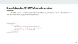 Para ter acesso a implementação do cliente RESTEasy, precisamos incluir a dependência da
biblioteca no pom.xml do projeto VendaRapidaWeb.
Disponibilizando a API RESTful para clientes Java
131
<dependencies>
<dependency>
<groupId>org.jboss.resteasy</groupId>
<artifactId>resteasy-client</artifactId>
<version>3.6.3.Final</version>
</dependency>
</dependencies>
 
