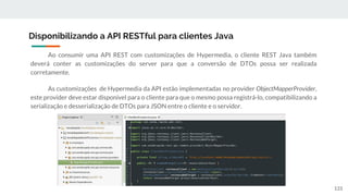 Ao consumir uma API REST com customizações de Hypermedia, o cliente REST Java também
deverá conter as customizações do server para que a conversão de DTOs possa ser realizada
corretamente.
As customizações de Hypermedia da API estão implementadas no provider ObjectMapperProvider,
este provider deve estar disponível para o cliente para que o mesmo possa registrá-lo, compatibilizando a
serialização e desserialização de DTOs para JSON entre o cliente e o servidor.
Disponibilizando a API RESTful para clientes Java
133
 