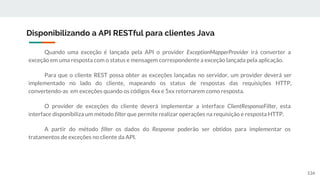 Quando uma exceção é lançada pela API o provider ExceptionMapperProvider irá converter a
exceção em uma resposta com o status e mensagem correspondente a exceção lançada pela aplicação.
Para que o cliente REST possa obter as exceções lançadas no servidor, um provider deverá ser
implementado no lado do cliente, mapeando os status de respostas das requisições HTTP,
convertendo-as em exceções quando os códigos 4xx e 5xx retornarem como resposta.
O provider de exceções do cliente deverá implementar a interface ClientResponseFilter, esta
interface disponibiliza um método filter que permite realizar operações na requisição e resposta HTTP.
A partir do método filter os dados do Response poderão ser obtidos para implementar os
tratamentos de exceções no cliente da API.
Disponibilizando a API RESTful para clientes Java
134
 