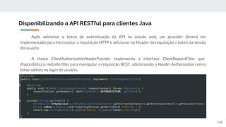 Após adicionar o token de autenticação da API na sessão web, um provider deverá ser
implementado para interceptar a requisição HTTP e adicionar no Header da requisição o token da sessão
do usuário.
A classe ClientAuthorizationHeaderProvider implementa a interface ClientRequestFilter que
disponibiliza o método filter para manipular a requisição REST, adicionando o Header Authorization com o
token obtido no login do usuário.
Disponibilizando a API RESTful para clientes Java
138
 