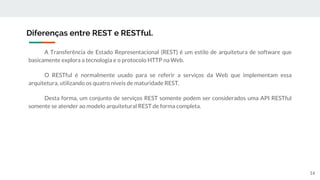 A Transferência de Estado Representacional (REST) é um estilo de arquitetura de software que
basicamente explora a tecnologia e o protocolo HTTP na Web.
O RESTful é normalmente usado para se referir a serviços da Web que implementam essa
arquitetura, utilizando os quatro níveis de maturidade REST.
Desta forma, um conjunto de serviços REST somente podem ser considerados uma API RESTful
somente se atender ao modelo arquitetural REST de forma completa.
Diferenças entre REST e RESTful.
14
 