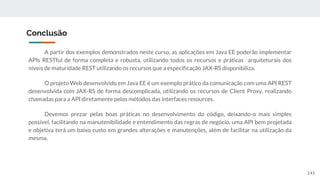 A partir dos exemplos demonstrados neste curso, as aplicações em Java EE poderão implementar
APIs RESTful de forma completa e robusta, utilizando todos os recursos e práticas arquiteturais dos
níveis de maturidade REST utilizando os recursos que a especificação JAX-RS disponibiliza.
O projeto Web desenvolvido em Java EE é um exemplo prático da comunicação com uma API REST
desenvolvida com JAX-RS de forma descomplicada, utilizando os recursos de Client Proxy, realizando
chamadas para a API diretamente pelos métodos das interfaces resources.
Devemos prezar pelas boas práticas no desenvolvimento do código, deixando-o mais simples
possível, facilitando na manutenibilidade e entendimento das regras de negócio, uma API bem projetada
e objetiva terá um baixo custo em grandes alterações e manutenções, além de facilitar na utilização da
mesma.
Conclusão
141
 