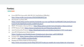 ● Livro RESTful Java with JAX-RS 2.0, 2nd Edition (OReilly):
http://shop.oreilly.com/product/0636920028925.do
● Nivelando sua Rest API:
https://www.infoq.com/br/articles/nivelando-sua-rest-api?fbclid=IwAR0yWC53Ac2etiG2thryyw
kseGrITuDxy8gkKg0avwLbEuvwQIOYoSudycY
● REST: Princípios e boas práticas: http://blog.caelum.com.br/rest-principios-e-boas-praticas/
● HTTP Status Code: https://www.restapitutorial.com/httpstatuscodes.html
● Java Community Process: https://download.oracle.com/otndocs/jcp/jaxrs-2_0-fr-eval-spec/
● Java EE 8 Deployment Descriptors:
https://medium.com/@swhp/javaee-8-deployment-descriptor-ad451485fb30
● Eclipse IDE: https://www.eclipse.org/downloads/packages/
● WildFly: http://wildfly.org/downloads/
● Modelo de Maturidade de Richardson:
http://www.nessauepa.com.br/blog/2013/07/traducao-modelo-de-maturidade-de-richardson/
Fontes:
142
 