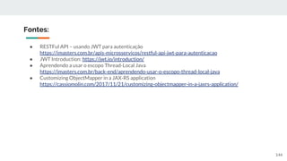 ● RESTFul API – usando JWT para autenticação
https://imasters.com.br/apis-microsservicos/restful-api-jwt-para-autenticacao
● JWT Introduction: https://jwt.io/introduction/
● Aprendendo a usar o escopo Thread-Local Java
https://imasters.com.br/back-end/aprendendo-usar-o-escopo-thread-local-java
● Customizing ObjectMapper in a JAX-RS application
https://cassiomolin.com/2017/11/21/customizing-objectmapper-in-a-jaxrs-application/
Fontes:
144
 