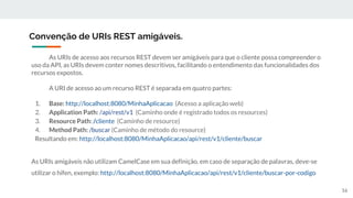 As URIs de acesso aos recursos REST devem ser amigáveis para que o cliente possa compreender o
uso da API, as URIs devem conter nomes descritivos, facilitando o entendimento das funcionalidades dos
recursos expostos.
A URI de acesso ao um recurso REST é separada em quatro partes:
1. Base: http://localhost:8080/MinhaAplicacao (Acesso a aplicação web)
2. Application Path: /api/rest/v1 (Caminho onde é registrado todos os resources)
3. Resource Path: /cliente (Caminho de resource)
4. Method Path: /buscar (Caminho de método do resource)
Resultando em: http://localhost:8080/MinhaAplicacao/api/rest/v1/cliente/buscar
As URIs amigáveis não utilizam CamelCase em sua definição, em caso de separação de palavras, deve-se
utilizar o hífen, exemplo: http://localhost:8080/MinhaAplicacao/api/rest/v1/cliente/buscar-por-codigo
Convenção de URIs REST amigáveis.
16
 