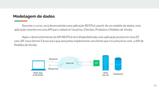 Durante o curso, será desenvolvido uma aplicação RESTful a partir de um modelo de dados, esta
aplicação consiste em uma API para cadastrar Usuários, Clientes, Produtos e Pedidos de Venda.
Após o desenvolvimento da API RESTful será disponibilizado uma aplicação pronta em Java EE
com JSF (Java Server Faces) para que possamos implementar um cliente que irá comunicar com a API de
Pedidos de Venda.
Modelagem de dados
17
 