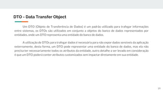 Um DTO (Objeto de Transferência de Dados) é um padrão utilizado para trafegar informações
entre sistemas, os DTOs são utilizados em conjunto a objetos do banco de dados representados por
entidades, onde um DTO representa uma entidade do banco de dados.
A utilização de DTOs para trafegar dados é necessária para não expor dados sensíveis da aplicação
externamente, desta forma, um DTO pode representar uma entidade do banco de dados, mas ela não
precisa ter necessariamente todos os atributos da entidade, outro detalhe a ser levado em consideração
é que um DTO poderá conter atributos customizados sem impactar diretamente em sua entidade.
DTO - Data Transfer Object
19
 